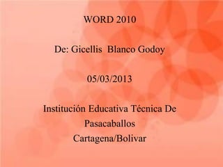 WORD 2010

  De: Gicellis Blanco Godoy

          05/03/2013

Institución Educativa Técnica De
           Pasacaballos
        Cartagena/Bolivar
 