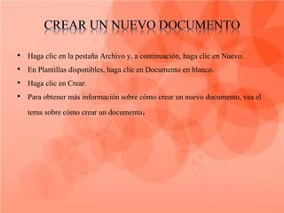 •   Haga clic en la pestaña Archivo y, a continuación, haga clic en Nuevo.
•   En Plantillas disponibles, haga clic en Documento en blanco.
•   Haga clic en Crear.
•   Para obtener más información sobre cómo crear un nuevo documento, vea el
    tema sobre cómo crear un documento.
 