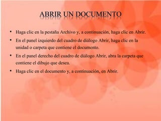 • Haga clic en la pestaña Archivo y, a continuación, haga clic en Abrir.
• En el panel izquierdo del cuadro de diálogo Abrir, haga clic en la
  unidad o carpeta que contiene el documento.
• En el panel derecho del cuadro de diálogo Abrir, abra la carpeta que
  contiene el dibujo que desea.
• Haga clic en el documento y, a continuación, en Abrir.
 