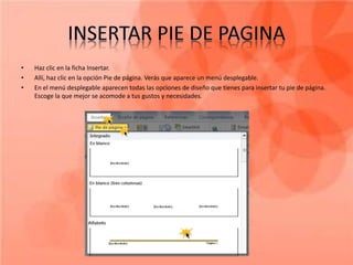 •   Haz clic en la ficha Insertar.
•   Allí, haz clic en la opción Pie de página. Verás que aparece un menú desplegable.
•   En el menú desplegable aparecen todas las opciones de diseño que tienes para insertar tu pie de página.
    Escoge la que mejor se acomode a tus gustos y necesidades.
 