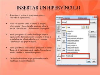 •   Selecciona el texto o la imagen que quieres
    convertir en hipervínculo.

•   Pulsa clic derecho sobre el texto o la imagen
    seleccionada y luego haz clic izquierdo sobre la
    opción Hipervínculo… de la ventana desplegable.

•   Verás que aparece el cuadro de diálogo Insertar
    hipervínculo. También puedes acceder a él desde la
    pestaña Insertar y haciendo clic en el comando
    Hipervínculo del grupo Vínculos.

•   Verás que el texto seleccionado aparece en el campo
    Texto: de la parte superior de cuadro. Sin embargo,
    puedes cambiar el texto si lo requieres.

•   Escribe la dirección a la que quieres vincular la
    palabra en el campo Dirección:
 
