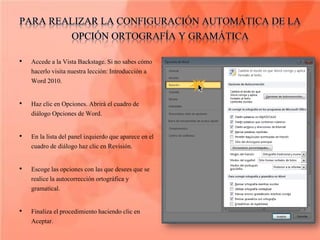 •   Accede a la Vista Backstage. Si no sabes cómo
    hacerlo visita nuestra lección: Introducción a
    Word 2010.

•   Haz clic en Opciones. Abrirá el cuadro de
    diálogo Opciones de Word.

•   En la lista del panel izquierdo que aparece en el
    cuadro de diálogo haz clic en Revisión.

•   Escoge las opciones con las que desees que se
    realice la autocorrección ortográfica y
    gramatical.

•   Finaliza el procedimiento haciendo clic en
    Aceptar.
 