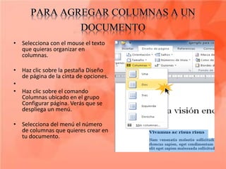 • Selecciona con el mouse el texto
  que quieras organizar en
  columnas.

• Haz clic sobre la pestaña Diseño
  de página de la cinta de opciones.
•
• Haz clic sobre el comando
  Columnas ubicado en el grupo
  Configurar página. Verás que se
  despliega un menú.

• Selecciona del menú el número
  de columnas que quieres crear en
  tu documento.
 