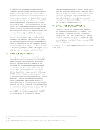 3
At the Ethics and Compliance Initiative and Annual
Conference, Attorney General Jeff Sessions spoke about
the DOJ’s continued commitment to enforcing all laws.
He stated that while there has been an increased focus on
violent crimes, immigration and drugs, the DOJ remains
focused on prosecuting white-collar crime. He said, “We
will continue to strongly enforce the FCPA and other
anti-corruption laws.”10
He emphasized that the DOJ will
hold not only companies and corporations accountable,
but also individuals. He said that when the DOJ makes
decisions regarding prosecutions, they consider the state
of the compliance program, whether the companies
or individuals cooperate and self-report, and whether
they work to remediate the program. He thanked the
compliance staff present at the conference and noted
that they help to prevent wrongdoing and build a strong
culture of compliance. He said that compliance depends
on “people and companies choosing of their own accord
to obey the law and do the right thing. Making this happen
is a larger task — one that is entrusted to all of us.”11
III.	 NOTABLE DEPARTURES
Chief of the SEC Enforcement Division’s FCPA Unit, Kara
Novaco Brockmeyer, left the agency in May. Since 2011,
she led a national unit of 38 attorneys, accountants,
and other specialists focusing on violations of the
anti-bribery and accounting provisions of the federal
securities laws. She also founded and served as the
co-head of the Enforcement Division’s Cross-Border
Working Group. Under her supervision, the SEC brought
72 FCPA enforcement actions addressing a wide range
of misconduct resulting in judgments and orders totaling
more than $2 billion in disgorgement, prejudgment
interest, and penalties. She joined the SEC in 2000,
following several years in private practice. Regarding her
departure, she said, “It has been an honor and a privilege
to work with incredibly talented and dedicated staff in the
FCPA Unit and throughout the Division of Enforcement
and the SEC.”12
Charles Cain, deputy chief of the FCPA
Unit, is now serving as Acting Chief of the Unit.
Hui Chen, Compliance Counsel for the DOJ, left the DOJ in
June, after almost two years of service.13
She joined the DOJ
in November 2015 and provided guidance to Fraud Section
prosecutors regarding the existence and effectiveness
of compliance programs and whether companies took
meaningful remedial actions. The DOJ is currently seeking a
new Compliance Counsel to replace her.
IV.	 LITIGATION DEVELOPMENTS
On June 5, 2017, the U.S. Supreme Court, in Kokesh v.
SEC, ruled that Disgorgement in SEC cases is a “civil
fine, penalty, or forfeiture, pecuniary or otherwise”1
under 28 USC § 2462 and is thus subject to a five-year
statute of limitations. Though too early to tell, it will be
interesting to see how Kokesh affects the speed of SEC
FCPA investigations.
Special thanks to Alex Shea and Andrew Lind, who contributed
to this article.
10.	 Department of Justice. “Attorney General Jeff Sessions Delivers Remarks at Ethics and Compliance Initiative Annual Conference,” April 24, 2017.
11.	 Ibid.
12.	 SEC. “Kara Novaco Brockmeyer, Chief of FCPA Unit to Leave SEC After 17 Years of Service,” press release, April 4, 2017.
13.	 Chen, Hui. “Mission Matters,” LinkedIn, June 25, 2017.
 