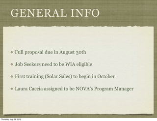 GENERAL INFO


               Full proposal due in August 30th

               Job Seekers need to be WIA eligible

               First training (Solar Sales) to begin in October

               Laura Caccia assigned to be NOVA’s Program Manager




Thursday, July 29, 2010
 