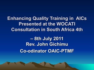 Enhancing Quality Training in  AICs Presented at the WOCATI Consultation in South Africa 4th –  8th July 2011 Rev. John Gichimu Co-odinator OAIC-PTMF 