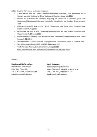 11
Źródła danych wykorzystane w niniejszym raporcie
 A New Record Year for Chinese Outbound Investment in Europe, Thilo Hanemann, Mikko
Huotari, Mercator Institute for China Studies and Rhodium Group, luty 2016
 Chinese FDI in Europe and Germany. Preparing for a New Era of Chinese Capital, Thilo
Hanemann, Mikko Huotari, Mercator Institute for China Studies and Rhodium Group, czerwiec
2016
 China and the world. New Frontiers, Fresh Connections, Julia Wang, James Pomeroy, HSBC
Global Research, maj 2016
 On The New Silk Road IV: Why China’s overseas investment will keep growing, John Zhu, HSBC
Global Research, 18 marca 2016
 Global Economics: Growing Pains, Financial Strains, Janet Henry, James Pomeroy, HSBC Global
Research, Q2 20O16
 World Economic Outlook Database, Międzynarodowy Fundusz Walutowy, 18 kwietnia 2016
 World Investment Report 2015, UNCTAD, 25 czerwca 2015
 Trade Forecast: Poland, Oxford Economics, listopad 2015,
https://globalconnections.hsbc.com/us/en/tools-data/trade-forecasts/pl
Kontakt:
Magdalena Ujda-Tarczyńska
Menedżer ds. Komunikacji
HSBC Bank Polska S.A.
+48 22 354 06 44, +48 695 070 388
magdalena.ujda@hsbc.com
Jacek Kowalczyk
Dyrektor | Relacje Biznesowe
Grant Thornton Frąckowiak sp. z o.o. sp. k.
+48 22 205 4841, +48 505 024 168
jacek.kowalczyk@pl.gt.com
 