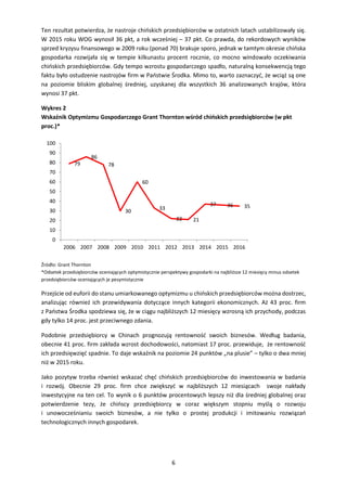 6
Ten rezultat potwierdza, że nastroje chińskich przedsiębiorców w ostatnich latach ustabilizowały się.
W 2015 roku WOG wynosił 36 pkt, a rok wcześniej – 37 pkt. Co prawda, do rekordowych wyników
sprzed kryzysu finansowego w 2009 roku (ponad 70) brakuje sporo, jednak w tamtym okresie chińska
gospodarka rozwijała się w tempie kilkunastu procent rocznie, co mocno windowało oczekiwania
chińskich przedsiębiorców. Gdy tempo wzrostu gospodarczego spadło, naturalną konsekwencją tego
faktu było ostudzenie nastrojów firm w Państwie Środka. Mimo to, warto zaznaczyć, że wciąż są one
na poziomie bliskim globalnej średniej, uzyskanej dla wszystkich 36 analizowanych krajów, która
wynosi 37 pkt.
Wykres 2
Wskaźnik Optymizmu Gospodarczego Grant Thornton wśród chińskich przedsiębiorców (w pkt
proc.)*
Źródło: Grant Thornton
*Odsetek przedsiębiorców oceniających optymistycznie perspektywy gospodarki na najbliższe 12 miesięcy minus odsetek
przedsiębiorców oceniających je pesymistycznie
Przejście od euforii do stanu umiarkowanego optymizmu u chińskich przedsiębiorców można dostrzec,
analizując również ich przewidywania dotyczące innych kategorii ekonomicznych. Aż 43 proc. firm
z Państwa Środka spodziewa się, że w ciągu najbliższych 12 miesięcy wzrosną ich przychody, podczas
gdy tylko 14 proc. jest przeciwnego zdania.
Podobnie przedsiębiorcy w Chinach prognozują rentowność swoich biznesów. Według badania,
obecnie 41 proc. firm zakłada wzrost dochodowości, natomiast 17 proc. przewiduje, że rentowność
ich przedsięwzięć spadnie. To daje wskaźnik na poziomie 24 punktów „na plusie” – tylko o dwa mniej
niż w 2015 roku.
Jako pozytyw trzeba również wskazać chęć chińskich przedsiębiorców do inwestowania w badania
i rozwój. Obecnie 29 proc. firm chce zwiększyć w najbliższych 12 miesiącach swoje nakłady
inwestycyjne na ten cel. To wynik o 6 punktów procentowych lepszy niż dla średniej globalnej oraz
potwierdzenie tezy, że chińscy przedsiębiorcy w coraz większym stopniu myślą o rozwoju
i unowocześnianiu swoich biznesów, a nie tylko o prostej produkcji i imitowaniu rozwiązań
technologicznych innych gospodarek.
79
86
78
30
60
33
22 21
37 36 35
0
10
20
30
40
50
60
70
80
90
100
2006 2007 2008 2009 2010 2011 2012 2013 2014 2015 2016
 