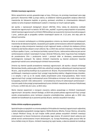 8
Chińskie inwestycje zagraniczne
Mimo spowolnienia wzrostu gospodarczego w kraju, Chińczycy nie przestają inwestować poza jego
granicami. Ekonomiści HSBC są wręcz zdania, że osłabienie rodzimej gospodarki zwiększa skłonność
inwestorów do lokowania kapitału za granicą, ponieważ umożliwia to zrównoważenie słabszych
zysków na rynku krajowym dodatkowymi zyskami z inwestycji w innych częściach globu.
Jak wynika z najnowszych dostępnych danych UNCTAD, Chiny należą do absolutnej czołówki
inwestorów zagranicznych na świecie. W 2015 roku „wysłały” za granicę więcej kapitału niż pozyskały.
Udział inwestycji zagranicznych w chińskim PKB kształtuje się na poziomie nieznacznie przekraczającym
1 proc., podczas gdy w przypadku rynków rozwiniętych wynosi ok. 2-2,5 proc. Jest więc pole do
dalszych wzrostów.
Wraz ze zmianami zachodzącymi w chińskiej gospodarce zmienia się również podejście tamtejszych
inwestorów do lokowania kapitału. Zauważalny jest spadek zainteresowania sektorem wydobywczym,
co pociąga za sobą zmniejszenie inwestycji w tych regionach świata, w których do niedawna chińscy
inwestorzy byli bardzo aktywni w tym sektorze. Np. w 2014 roku wartość inwestycji z Państwa Środka
w Afryce spadła o 5 proc., a w Ameryce Łacińskiej o ponad 10 proc. Jednocześnie widoczny jest wzrost
zainteresowania rynkami rozwiniętymi Europy i Ameryki Północnej, które mają know-how niezbędne
do przeobrażenia Chin z producenta tanich i prostych dóbr w dostawcę zaawansowanych
technologicznie rozwiązań. Na radarze chińskich inwestorów są również producenci towarów
popularnych wśród coraz zamożniejszych chińskich konsumentów.
Zmienia się również sposób prowadzenia inwestycji zagranicznych. Jak wynika z danych chińskiego
Ministerstwa Handlu, podczas gdy w 2010 roku udział fuzji i przejęć w całkowitej puli inwestycji wynosił
40 proc., pięć lat później kształtuje się na poziomie ok. 60 proc. W przeciwieństwie do tzw. inwestycji
portfelowych, inwestycje w postaci fuzji i przejęć mają bardziej stabilny i długoterminowy charakter,
a w związku z tym są co do zasady cieplej przyjmowane przez kraje-gospodarzy. Dwie trzecie
zagranicznych fuzji i przejęć zrealizowanych przez Chińczyków w minionym roku miało miejsce w Unii
Europejskiej, Australii i USA. Jednocześnie – w konsekwencji zmiany ich sektorowych zainteresowań –
znacznie spada liczba przejęć przeprowadzonych przez chińskich inwestorów w Ameryce Południowej
(z 53 proc. w 2010 roku do 1 proc. w 2015 roku).
Warto również wspomnieć o rosnącym znaczeniu sektora prywatnego w chińskich inwestycjach
zagranicznych. Jak wynika z danych Dealogic, w 2014 roku prawie połowa zagranicznych fuzji i przejęć
została przeprowadzona przez tamtejsze prywatne przedsiębiorstwa, podczas gdy w 2010 roku
odsetek ten kształtował się na poziomie poniżej 30 proc. wartości wszystkich transakcji.
Polsko-chińska współpraca gospodarcza
Spośród krajów europejskich na zmianie podejścia Chińczyków do inwestycji zagranicznych najbardziej
zyskały największe gospodarki naszego regionu: Wielka Brytania, Włochy, Francja i Niemcy. Jak wynika
z danych Rhodium Group, do tych krajów trafiła ponad połowa wszystkich chińskich inwestycji
zrealizowanych na Starym Kontynencie od początku tego stulecia. W ostatnich latach widoczny jest
jednak wzrost zainteresowania innymi destynacjami, np. Europą Południową, gdzie jeszcze kilka lat
temu trafiało mniej niż 10 proc. chińskich inwestycji tej części świata, a obecnie odsetek ten kształtuje
 