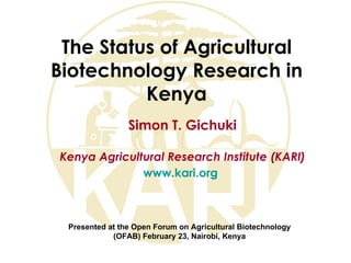 The Status of Agricultural
Biotechnology Research in
          Kenya
                Simon T. Gichuki

Kenya Agricultural Research Institute (KARI)
              www.kari.org



 Presented at the Open Forum on Agricultural Biotechnology
            (OFAB) February 23, Nairobi, Kenya
 