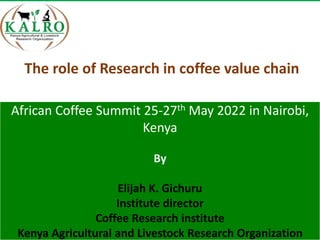 African Coffee Summit 25-27th May 2022 in Nairobi,
Kenya
By
Elijah K. Gichuru
Institute director
Coffee Research institute
Kenya Agricultural and Livestock Research Organization
The role of Research in coffee value chain
 