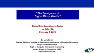 “The Emergence of
Digital Mirror Worlds”
Global Interdependence Center
La Jolla, CA
February 3, 2020
Dr. Larry Smarr
Director, California Institute for Telecommunications and Information Technology
Harry E. Gruber Professor,
Dept. of Computer Science and Engineering
Jacobs School of Engineering, UCSD
http://lsmarr.calit2.net
1
 