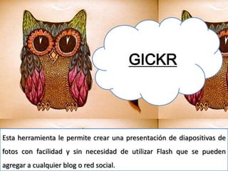 GICKR
Esta herramienta le permite crear una presentación de diapositivas de
fotos con facilidad y sin necesidad de utilizar Flash que se pueden
agregar a cualquier blog o red social.
 