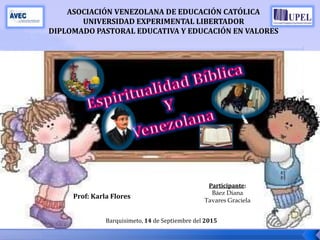 ASOCIACIÓN VENEZOLANA DE EDUCACIÓN CATÓLICA
UNIVERSIDAD EXPERIMENTAL LIBERTADOR
DIPLOMADO PASTORAL EDUCATIVA Y EDUCACIÓN EN VALORES
Participante:
Báez Diana
Tavares Graciela
Prof: Karla Flores
Barquisimeto, 14 de Septiembre del 2015
 