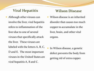 Viral Hepatitis Wilson Disease
 Although other viruses can
involve the liver, viral hepatitis
refers to inflammation of the
liver due to one of several
viruses that specifically attack
the liver. These viruses are
labeled with the letters A, B, C,
D and E. The most important
viruses in the United States are
viral hepatitis A, B and C.
 Wilson disease is an inherited
disorder that causes too much
copper to accumulate in the
liver, brain, and other vital
organs.
 In Wilson disease, a genetic
defect prevents the body from
getting rid of extra copper.
 