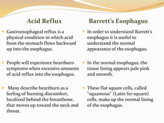 Acid Reflux Barrett’s Esophagus
 Gastroesophageal reflux is a
physical condition in which acid
from the stomach flows backward
up into the esophagus.
 People will experience heartburn
symptoms when excessive amounts
of acid reflux into the esophagus.
 Many describe heartburn as a
feeling of burning discomfort,
localized behind the breastbone,
that moves up toward the neck and
throat.
 In order to understand Barrett's
esophagus it is useful to
understand the normal
appearance of the esophagus.
 In the normal esophagus, the
tissue lining appears pale pink
and smooth.
 These flat square cells, called
"squamous" (Latin for square)
cells, make up the normal lining
of the esophagus.
 