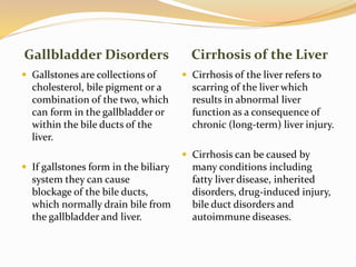 Gallbladder Disorders Cirrhosis of the Liver
 Gallstones are collections of
cholesterol, bile pigment or a
combination of the two, which
can form in the gallbladder or
within the bile ducts of the
liver.
 If gallstones form in the biliary
system they can cause
blockage of the bile ducts,
which normally drain bile from
the gallbladder and liver.
 Cirrhosis of the liver refers to
scarring of the liver which
results in abnormal liver
function as a consequence of
chronic (long-term) liver injury.
 Cirrhosis can be caused by
many conditions including
fatty liver disease, inherited
disorders, drug-induced injury,
bile duct disorders and
autoimmune diseases.
 