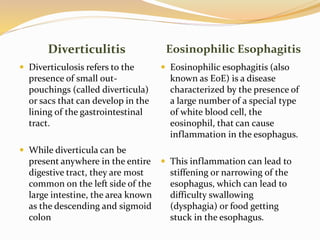 Diverticulitis Eosinophilic Esophagitis
 Diverticulosis refers to the
presence of small out-
pouchings (called diverticula)
or sacs that can develop in the
lining of the gastrointestinal
tract.
 While diverticula can be
present anywhere in the entire
digestive tract, they are most
common on the left side of the
large intestine, the area known
as the descending and sigmoid
colon
 Eosinophilic esophagitis (also
known as EoE) is a disease
characterized by the presence of
a large number of a special type
of white blood cell, the
eosinophil, that can cause
inflammation in the esophagus.
 This inflammation can lead to
stiffening or narrowing of the
esophagus, which can lead to
difficulty swallowing
(dysphagia) or food getting
stuck in the esophagus.
 