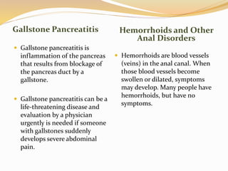 Gallstone Pancreatitis Hemorrhoids and Other
Anal Disorders
 Gallstone pancreatitis is
inflammation of the pancreas
that results from blockage of
the pancreas duct by a
gallstone.
 Gallstone pancreatitis can be a
life-threatening disease and
evaluation by a physician
urgently is needed if someone
with gallstones suddenly
develops severe abdominal
pain.
 Hemorrhoids are blood vessels
(veins) in the anal canal. When
those blood vessels become
swollen or dilated, symptoms
may develop. Many people have
hemorrhoids, but have no
symptoms.
 
