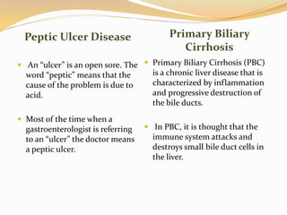 Peptic Ulcer Disease Primary Biliary
Cirrhosis
 An “ulcer” is an open sore. The
word “peptic” means that the
cause of the problem is due to
acid.
 Most of the time when a
gastroenterologist is referring
to an “ulcer” the doctor means
a peptic ulcer.
 Primary Biliary Cirrhosis (PBC)
is a chronic liver disease that is
characterized by inflammation
and progressive destruction of
the bile ducts.
 In PBC, it is thought that the
immune system attacks and
destroys small bile duct cells in
the liver.
 