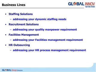 Business Lines Staffing Solutions addressing your dynamic staffing needs Recruitment Solutions addressing your quality manpower requirement Facilities Management addressing your Facilities management requirement HR Outsourcing addressing your HR process management requirement 