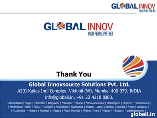 Thank You Global Innovsource Solutions Pvt. Ltd. A203 Kailas Indl Complex, Vikhroli (W) ‏ ,  Mumbai 400 079. INDIA info@globali.in. +91 22 4218 0000. | Ahmedabad | *Agra | *Amritsar | Bangalore | *Baroda | *Bhopal | *Bhuvaneshwar | Chandigarh | Chennai | *Coimbatore | | *Dehradun | Delhi | *Goa | *Gurgaon | *Guwahati | Hyderabad | Indore | Jaipur | Jammu | Kolkata | *Kota | Lucknow | | *Ludhiana | *Mysore | Mumbai | *Nagpur | *Navi Mumbai | *Patna | Pune | *Raipur | *Siliguri | *Visakhapatnam | globali.in 