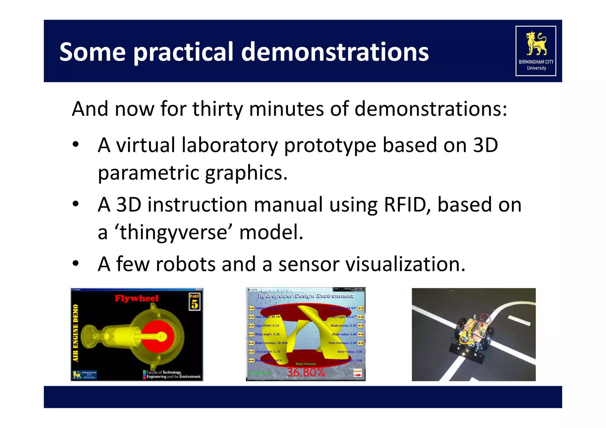 Some practical demonstrations
And now for thirty minutes of demonstrations:
• A virtual laboratory prototype based on 3D 
parametric graphics.
• A 3D instruction manual using RFID, based on 
a ‘thingyverse’ model.
• A few robots and a sensor visualization.

 