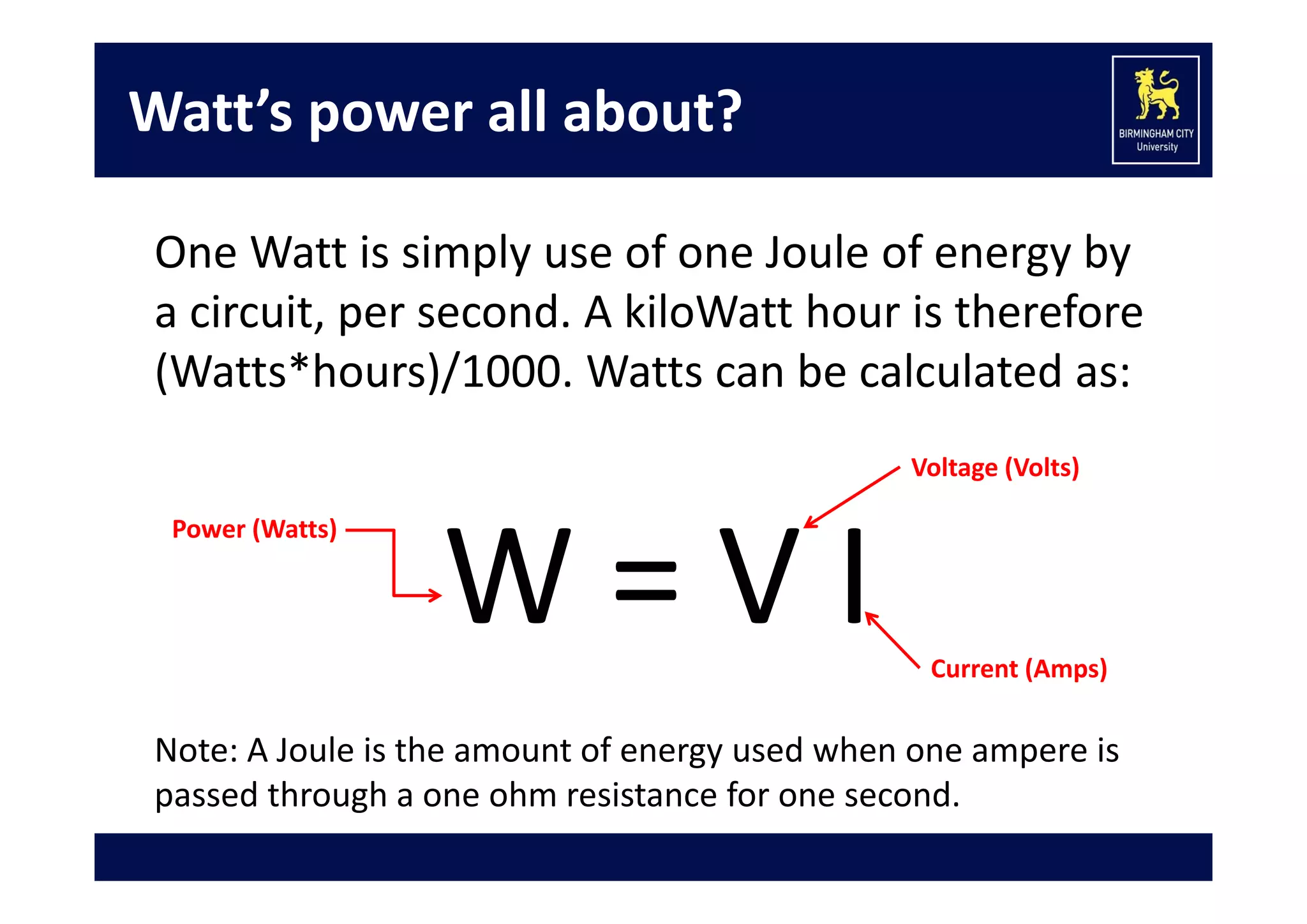 Watt’s power all about?
One Watt is simply use of one Joule of energy by 
a circuit, per second. A kiloWatt hour is therefore 
(Watts*hours)/1000. Watts can be calculated as:
Voltage (Volts)
Power (Watts)

W = V I

Current (Amps)

Note: A Joule is the amount of energy used when one ampere is 
passed through a one ohm resistance for one second.

 