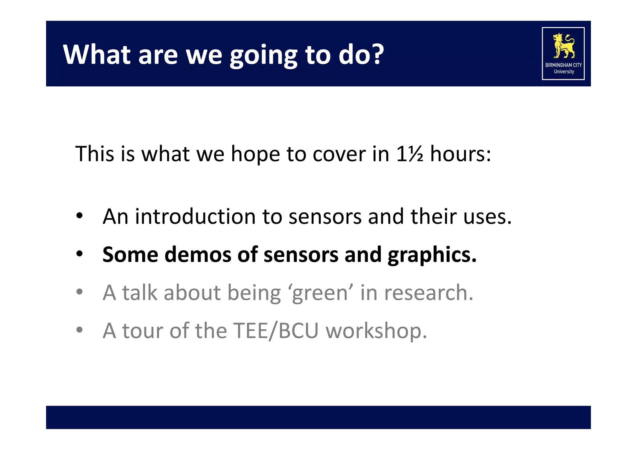 What are we going to do?
This is what we hope to cover in 1½ hours:
• An introduction to sensors and their uses.
• Some demos of sensors and graphics.
• A talk about being ‘green’ in research.
• A tour of the TEE/BCU workshop.

 