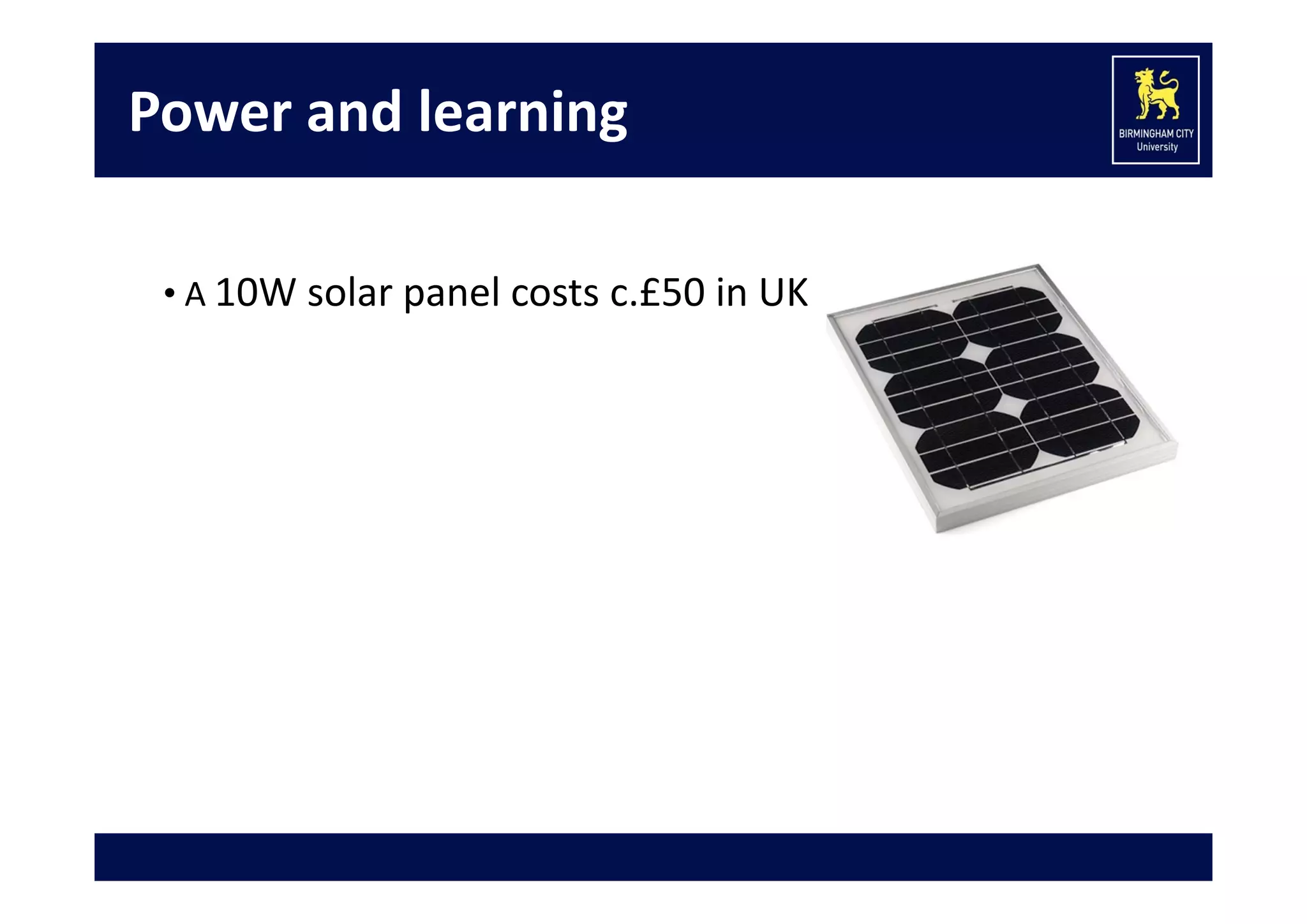 Power and learning
• A 10W solar panel costs c.£50 in UK

• Low power devices:
 Raspberry pi 
 Tablet (Android, iPad, etc.)
• Green Learning:  
 220 million Android tablets given to rural Indian students! 

 