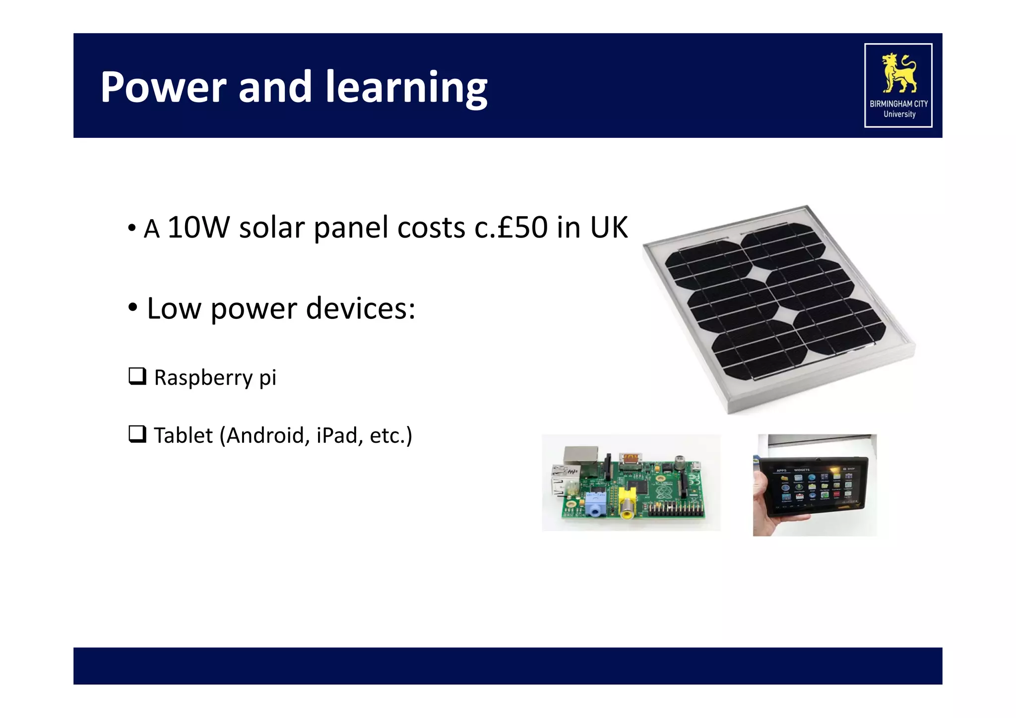 Power and learning
• A 10W solar panel costs c.£50 in UK

• Low power devices:
 Raspberry pi 
 Tablet (Android, iPad, etc.)
• Green Learning:  
 220 million Android tablets given to rural Indian students! 

 