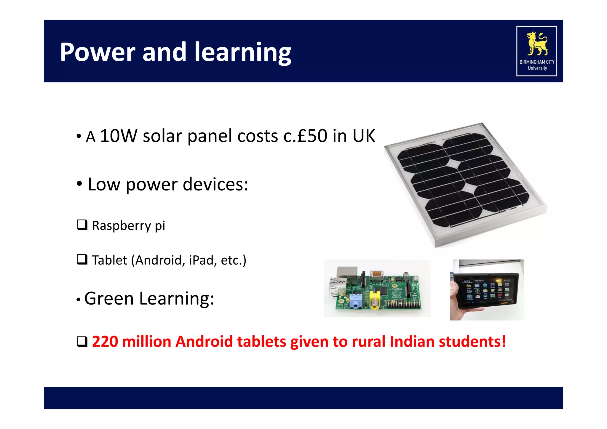 Power and learning
• A 10W solar panel costs c.£50 in UK

• Low power devices:
 Raspberry pi 
 Tablet (Android, iPad, etc.)
• Green Learning:  
 220 million Android tablets given to rural Indian students! 

 