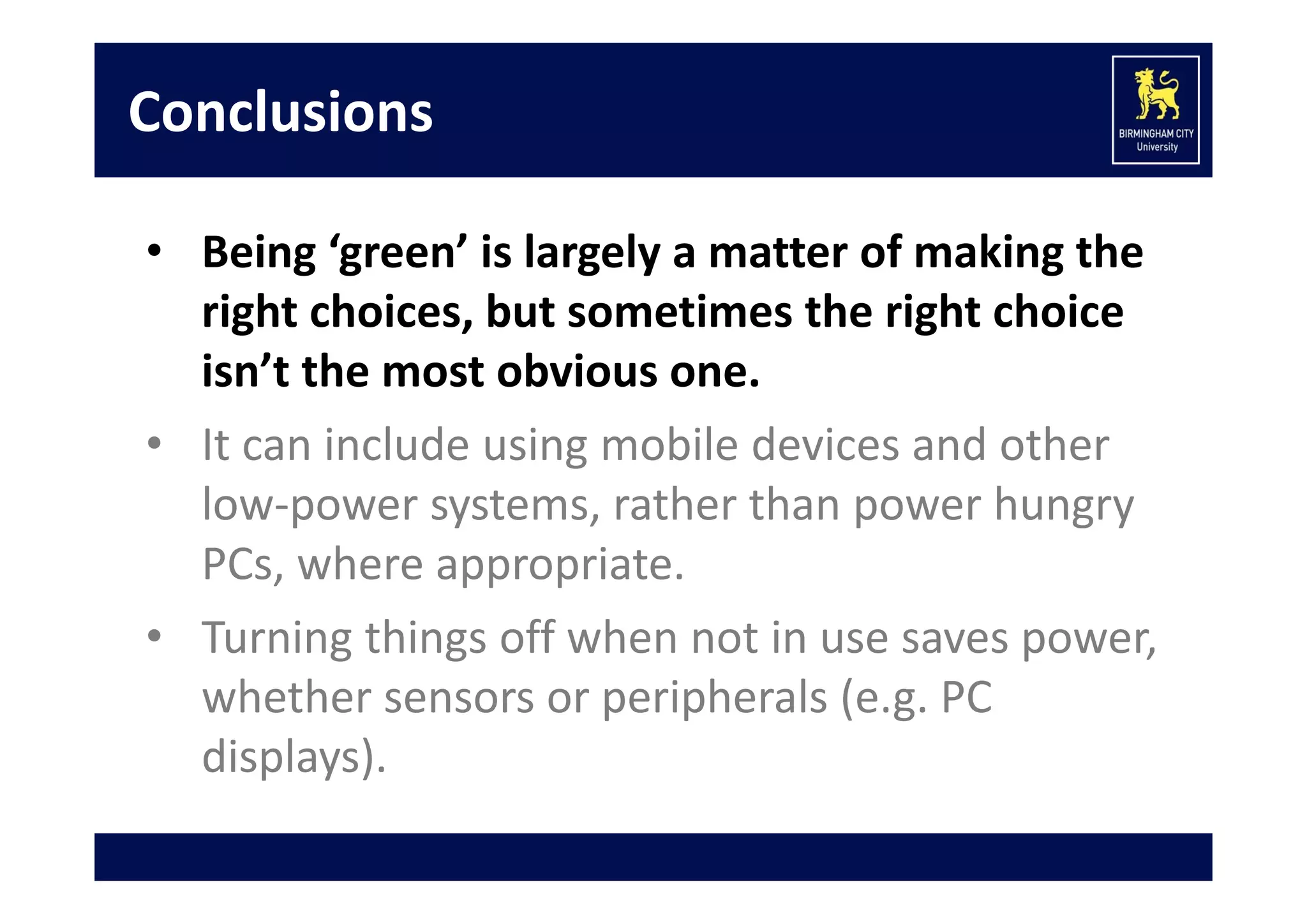 Conclusions
• Being ‘green’ is largely a matter of making the 
right choices, but sometimes the right choice 
isn’t the most obvious one.
• It can include using mobile devices and other 
low‐power systems, rather than power hungry 
PCs, where appropriate.
• Turning things off when not in use saves power, 
whether sensors or peripherals (e.g. PC 
displays).

 