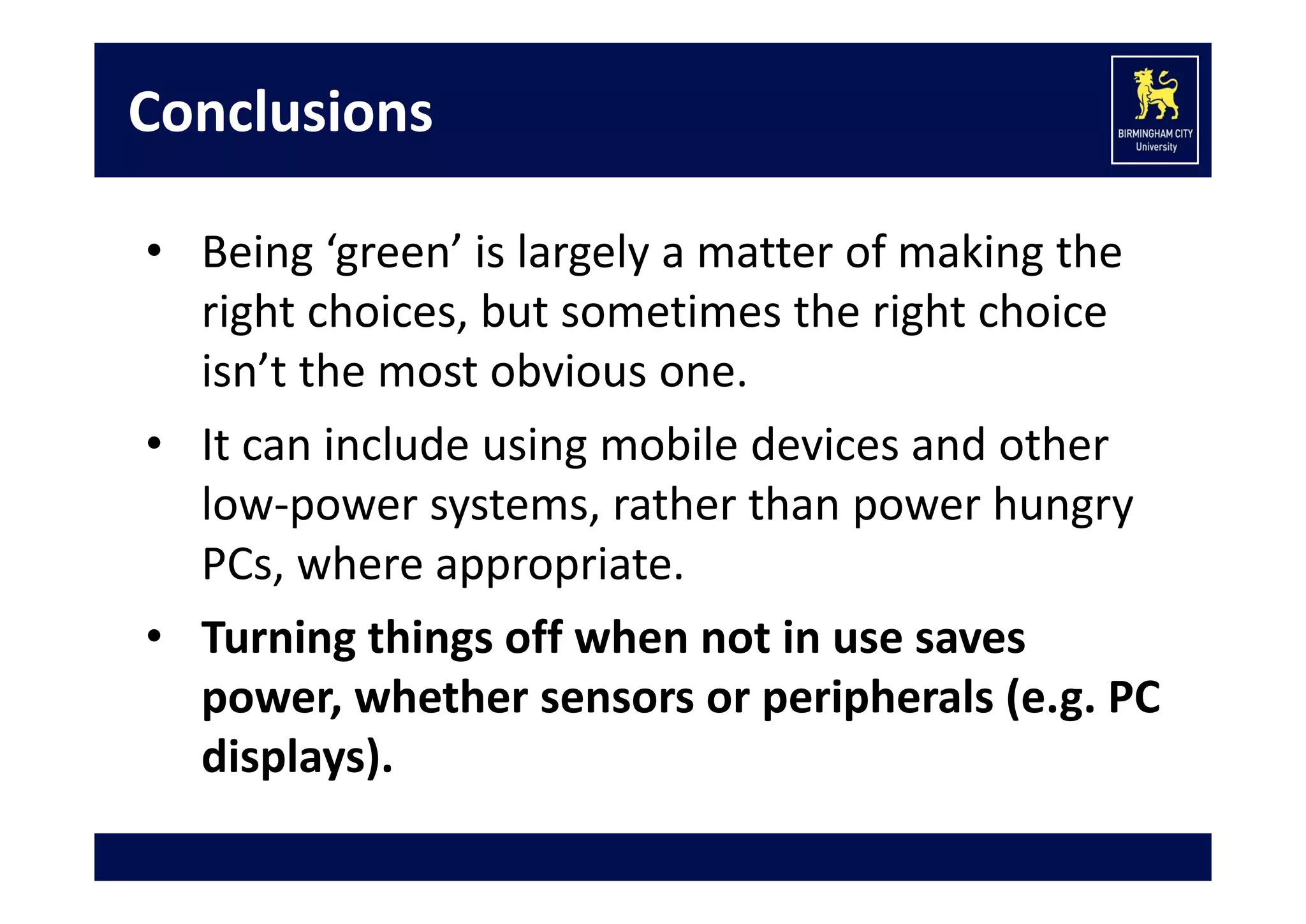 Conclusions
• Being ‘green’ is largely a matter of making the 
right choices, but sometimes the right choice 
isn’t the most obvious one.
• It can include using mobile devices and other 
low‐power systems, rather than power hungry 
PCs, where appropriate.
• Turning things off when not in use saves 
power, whether sensors or peripherals (e.g. PC 
displays).

 