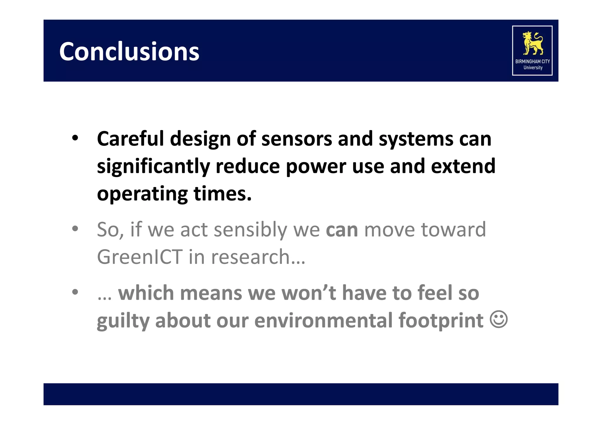 Conclusions
• Careful design of sensors and systems can 
significantly reduce power use and extend 
operating times.
• So, if we act sensibly we can move toward 
GreenICT in research…
• … which means we won’t have to feel so 
guilty about our environmental footprint 

 