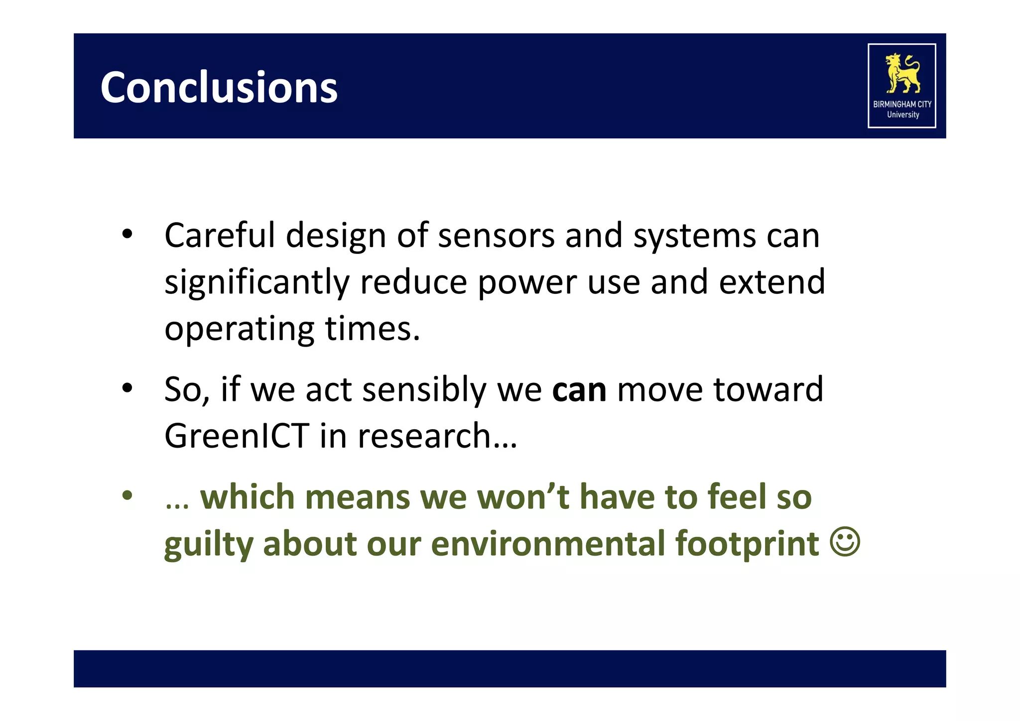 Conclusions
• Careful design of sensors and systems can 
significantly reduce power use and extend 
operating times.
• So, if we act sensibly we can move toward 
GreenICT in research…
• … which means we won’t have to feel so 
guilty about our environmental footprint 

 