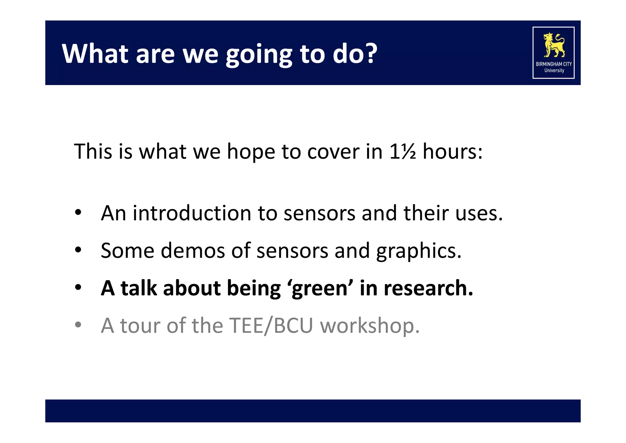 What are we going to do?
This is what we hope to cover in 1½ hours:
• An introduction to sensors and their uses.
• Some demos of sensors and graphics.
• A talk about being ‘green’ in research.
• A tour of the TEE/BCU workshop.

 