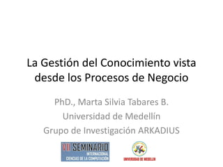 La Gestión del Conocimiento vista desde los Procesos de Negocio 
PhD., Marta Silvia Tabares B. 
Universidad de Medellín 
Grupo de Investigación ARKADIUS  