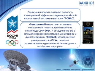 Реализация проекта позволит повысить коммерческий эффект от создания российской национальной системы навигации  ГЛОНАСС .  «Электронный гид»  станет отличным помощником  туриста, приехавшего на олимпиаду  Сочи-2014 . А объединение его с автоматизированной системой мониторинга и диспетчеризации  ГЛОНАСС , которая сейчас развертывается в  С очи , позволит оптимизировать туристические пешеходные и автобусные маршруты. 