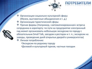 Организации социально-культурной сферы (Музеи, выставочные объединения и т. д.) Организации туристической сферы Прочие фирмы (Например, «автоматизированная» встреча сотрудника в аэропорту: по пути на предприятие электронный гид может организовать небольшую экскурсию по городу с обязательным  Small Talk , заездом в ресторан и т. п.; экскурсии на заводы, проведение дней открытых дверей в университетах) Личное потребление: Экскурсии по родному городу Деловой и культурный туризм, частные поездки 