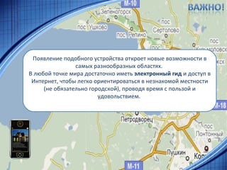 Появление подобного устройства откроет новые возможности в самых разнообразных областях.  В любой точке мира достаточно иметь  электронный гид  и доступ в Интернет, чтобы легко ориентироваться в незнакомой местности (не обязательно городской), проводя время с пользой и удовольствием.  