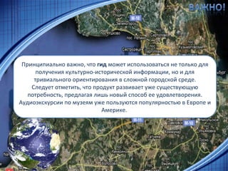 Принципиально важно, что  гид  может использоваться не только для получения культурно-исторической информации, но и для тривиального ориентирования в сложной городской среде. Следует отметить, что продукт развивает уже существующую потребность, предлагая лишь новый способ ее удовлетворения. Аудиоэкскурсии по музеям уже пользуются популярностью в Европе и Америке.  