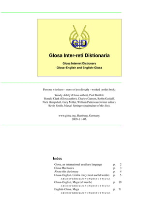 Glosa Inter-reti Diktionaria
                 Glosa Internet Dictionary
            Glosa–English and English–Glosa




Persons who have - more or less directly - worked on this book:
         Wendy Ashby (Glosa author), Paul Bartlett,
 Ronald Clark (Glosa author), Charles Ganson, Robin Gaskell,
Nick Hempshall, Gary Miller, William Patterson (former editor),
     Kevin Smith, Marcel Springer (maintainer of this list).


             www.glosa.org, Hamburg, Germany,
                       2009–11–05.




        Index
          Glosa, an international auxiliary language         p.   2
          Glosa Mechanics                                    p.   3
          About this dictionary                              p.   4
          Glosa–English, Centra (only most useful words)     p.   5
               ABCDEFGHIJKLMNOPQRSTUVWXYZ
          Glosa–English, Mega (all words)                    p.   19
               ABCDEFGHIJKLMNOPQRSTUVWXYZ
          English–Glosa, Mega                                p.   71
               ABCDEFGHIJKLMNOPQRSTUVWXYZ
 
