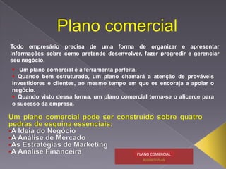 Todo empresário precisa de uma forma de organizar e apresentar
informações sobre como pretende desenvolver, fazer progredir e gerenciar
seu negócio.
 Um plano comercial é a ferramenta perfeita.
 Quando bem estruturado, um plano chamará a atenção de prováveis
investidores e clientes, ao mesmo tempo em que os encoraja a apoiar o
negócio.
 Quando visto dessa forma, um plano comercial torna-se o alicerce para
o sucesso da empresa.

 