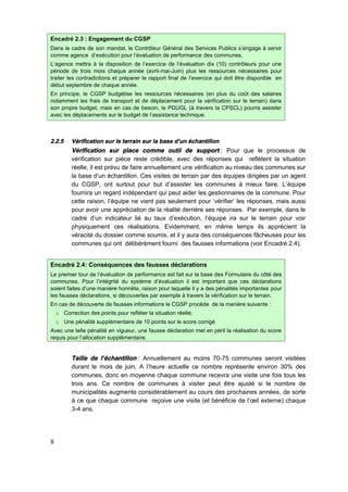 8
Encadré 2.3 : Engagement du CGSP
Dans le cadre de son mandat, le Contrôleur Général des Services Publics s’engage à servir
comme agence d’exécution pour l’évaluation de performance des communes.
L’agence mettra à la disposition de l’exercice de l’évaluation dix (10) contrôleurs pour une
période de trois mois chaque année (avril-mai-Juin) plus les ressources nécessaires pour
traiter les contradictions et préparer le rapport final de l’exercice qui doit être disponible en
début septembre de chaque année.
En principe, le CGSP budgétise les ressources nécessaires (en plus du coût des salaires
notamment les frais de transport et de déplacement pour la vérification sur le terrain) dans
son propre budget, mais en cas de besoin, le PDUGL (à travers la CPSCL) pourra assister
avec les déplacements sur le budget de l’assistance technique.
2.2.5 Vérification sur le terrain sur la base d’un échantillon
Vérification sur place comme outil de support : Pour que le processus de
vérification sur pièce reste crédible, avec des réponses qui reflètent la situation
réelle, il est prévu de faire annuellement une vérification au niveau des communes sur
la base d’un échantillon. Ces visites de terrain par des équipes dirigées par un agent
du CGSP, ont surtout pour but d’assister les communes à mieux faire. L’équipe
fournira un regard indépendant qui peut aider les gestionnaires de la commune. Pour
cette raison, l’équipe ne vient pas seulement pour ‘vérifier’ les réponses, mais aussi
pour avoir une appréciation de la réalité derrière ses réponses. Par exemple, dans le
cadre d’un indicateur lié au taux d’exécution, l’équipe ira sur le terrain pour voir
physiquement ces réalisations. Evidemment, en même temps ils apprécient la
véracité du dossier comme soumis, et il y aura des conséquences fâcheuses pour les
communes qui ont délibérément fourni des fausses informations (voir Encadré 2.4).
Encadré 2.4: Conséquences des fausses déclarations
Le premier tour de l’évaluation de performance est fait sur la base des Formulaire du côté des
communes. Pour l’intégrité du système d’évaluation il est important que ces déclarations
soient faites d’une manière honnête, raison pour laquelle il y a des pénalités importantes pour
les fausses déclarations, si découvertes par exemple à travers la vérification sur le terrain.
En cas de découverte de fausses informations le CGSP procède de la manière suivante :
o Correction des points pour refléter la situation réelle;
o Une pénalité supplémentaire de 10 points sur le score corrigé
Avec une telle pénalité en vigueur, une fausse déclaration met en péril la réalisation du score
requis pour l’allocation supplémentaire.
Taille de l’échantillon : Annuellement au moins 70-75 communes seront visitées
durant le mois de juin. A l’heure actuelle ce nombre représente environ 30% des
communes, donc en moyenne chaque commune recevra une visite une fois tous les
trois ans. Ce nombre de communes à visiter peut être ajusté si le nombre de
municipalités augmente considérablement au cours des prochaines années, de sorte
à ce que chaque commune reçoive une visite (et bénéficie de l’œil externe) chaque
3-4 ans.
 