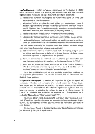 9
L’échantillonnage : En tant qu'agence responsable de l’évaluation, le CGSP
établit l'échantillon. Autant que possible, cet échantillon doit être sélectionné de
façon aléatoire, mais aussi les aspects suivants seront pris en compte :
 Nécessité de surveiller de plus près les municipalités ayant un score juste
au-dessus de la note de passage ;
 Nécessité d’évaluer sur place les municipalités qui n’avaient pas obtenu la
dotation supplémentaire l'année d’avant mais qui ont cette année un score de
plus de 70 points dans l’évaluation sur pièces (et qui sont en principe éligibles
à recevoir l’allocation pour deux années ; voire paragraphe 3.3) ;
 Nécessité d’assurer une couverture régionale/spatiale équilibrée ;
 Nécessité d’éviter que les mêmes communes soient visitées chaque année;
 La nécessité d’assurer que les municipalités qui sont toujours performantes et
celles qui obtiennent toujours un score faible sont incluses dans l’échantillon.
Il ne sera pas toujours facile de répondre à tous ces critères en même temps,
mais en principe, la procédure suivante sera appliquée:
 Détermination d’un nombre de communes à visiter dans chaque région (aussi
en relation avec le nombre et l’affectation de ces équipes), de façon qu’une
couverture équilibrée et proportionnelle est garantie ;
 Ainsi, les communes qui méritent une surveillance plus rapprochée sont
sélectionnées, sur la base d’une opinion professionnelle de part duCGSP ;
 Ainsi, pour les autres communes (en principe au moins 50-60% du nombre
total des communes à visiter), il y aura ‘un tirage au sort’ pondéré avec le
nombre d'années qu’une municipalité n'a pas été visitée.
Donc, l’échantillon est fondé sur une approche scientifique, modérée par
des jugements professionnels. En principe au moins 80% de l’échantillon sera
choisi de façon aléatoire.
Composition des équipes : Forcément, en respectant les règles en vigueur, les
équipes de vérification sont composées d’au moins 2 personnes. Chaque équipe
sera dirigée par un contrôleur du CGSP. Les autres membres des équipes
peuvent être des représentants des différents organismes ayant un lien avec
l’exercice comme Le Ministère des Affaires Locales et de l’Environnement, la
CPSCL, le Ministère des Finances, le Ministère du Développement et la
Fédération Nationale des Villes Tunisiennes (FNVT).
Comme le CGSP met à dispositions 10 contrôleurs pour l’exercice, il peut y
avoir 10 équipes, ce qui implique que les autres institutions mentionnées doivent
fournir 2 ou 3 personnes chacune pour la période de vérification (au cours du
mois de juin).
En moyenne, 2 jours et demi sont prévus pour la vérification sur le terrain
par commune, y compris le déplacement.
 