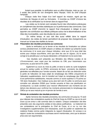 10
Autant que possible, la vérification sera un effort d’équipe, mais au cas où
il existe des points de vue divergents dans l'équipe, l'avis du chef d'équipe
l'emporte.
Chaque visite fera l’objet d’un bref rapport de mission, signé par les
membres de l’équipe et joint au formulaire. Il incombe au CGSP d’inclure les
résultats de la vérification sur le terrain dans le rapport final.
Les visites sur le terrain sont censées fournir des informations précieuses
en complément des données statistiques sur la performance des communes. Ceci
permettra au CGSP d'enrichir le rapport final d'évaluation à rédiger et pour
apporter une contribution aux débats politiques autour de la décentralisation et les
rôles des municipalités, avec des études de cas concrets.
En même temps, et ceci doit être aussi reflété dans le rapport
d’évaluation, les visites de terrain permettront de proposer des changements au
manuel sur la base des réalités du terrain.
2.2.6 Présentation des résultats provisoires aux communes
Après la vérification sur le terrain et les résultats de l’évaluation sur pièces
conclus précédemment, le CGSP prépare un tableau de notation qui présente toutes
les communes (i) le score pour chaque indicateur, ainsi que (ii) le sous total des
scores pour chaque sous-thème, ainsi que dans les cas en vigueur, (iii) le score
corrigé et la pénalité pour une fausse déclaration, et finalement (iv) le score total.
Ces résultats sont présentés aux Ministère des Affaires Locales et de
L’Environnement, avec copie pour les membres du CIM, pour transmission aux
communes, au plus tard en fin Juillet.
Egalement au cours du mois du juillet, et dans la cadre du cycle budgétaire
annuel du secteur public, la CPSCL annoncera de façon provisoire, les dotations
générales non-affectées pour l’année suivante, faisant de ce fait une distinction entre
la partie de l'allocation de base (objet de remplissage des CMOs uniquement) et
l’allocation supplémentaire, dont le transfert est l’objet du remplissage des CMO et
d’une performance satisfaisante, mesurée comme un score supérieur à 70 points sur
100 dans l'évaluation. Ceci implique qu’au plus tard vers fin juillet, la commune peut
connaître son allocation DGNA pour l’année suivante et faire une planification en
conséquence. La seule condition pour recevoir effectivement ces montants est (en
dehors des décisions pour confirmer les montants prévisionnels) le remplissage des
CMOs qui ne sera mesuré qu’en mi-janvier de l’année à venir.
2.2.7 Période de contestation des résultats provisoires
Après l’annonce des résultats provisoires, les communes ont jusqu’au 15 août
pour déposer des contestations auprès du Chef de Corps du CGSP au cas où ils sont
d'avis qu'une erreur a été commise dans la notation. Chaque contestation doit être
présentée avec des arguments solides et des pièces justificatives. Le traitement de
ces contestations est la prérogative du Chef de Corps, et si oui ou non des
investigations supplémentaires sont nécessaires, avant de publier en septembre les
notations finales comme partie intégrante du rapport d’évaluation. En annexe à ce
rapport, toutes les contestations soumisses seront mentionnées, ainsi que la décision
prise avec son argumentaire.
 