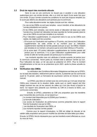 13
3.3 Droit de report des montants alloués
Dans le cas où une commune ne réussit pas à accéder à une allocation
quelconque pour une année donnée, elle a un droit de report d’une seule fois pour
une année. Si pour l’année suivante les conditions ne sont pas toujours remplies (ou
le score pas atteint) ces allocations sont perdues pour la commune.
Pour cette deuxième année les règles d’accès sont les mêmes.
 Au cas où les CMOs ne sont pas remplies : aucun transfert, et les allocations de
l’année précédente sont perdus
 Si les CMOs sont remplies, ceci donne accès à l’allocation de base pour cette
l’année et au montant de l’allocation de base reportée de l’année passée (dans le
cas où les CMOs ne sont pas remplies à ce moment)
 Pour l’allocation supplémentaire, et uniquement dans le cas où les CMOs sont
replies, les règles sont les suivantes :
oSi le score sur l’évaluation est supérieur a 70 points, ceci donne droit l’allocation
supplémentaire de cette année et au montant pour la l’allocation
supplémentaire reportée de l’année passée (soit par ce que les CMOs n’étaient
pas remplies en ce moment, soit parce que le score était inférieur à 70 points)
oSi le score était <70 points l’allocation supplémentaire de l’année passée est
perdue pour la commune, il n’y a pas d’allocation supplémentaire pour cette
année et celle de l’année passée est perdue pour la commune.
Les montants reportés mais non attribués à l'année suivante (et perdus pour
la commune concernée) feront partis du montant total à attribuer l'année qui suit.
Pour l'allocation de base, un tel cas peut se présenter en 2018 ; Pour le montant
complémentaire un tel cas ne se présentera qu’en 2021, après la phase actuelle du
projet.
3.4 Vérification des CMOs
La vérification des Conditions Minimales Obligatoires est faite par la CPSCL
sur la base des dossiers, relativement petit en volume, à présenter par les communes
avant le 15 janvier, selon un formulaire de soumission comme en Annexe 3 de ce
manuel.
La CPSCL peut être en contact avec les communes qui n’ont pas rempli les
CMOs pour s’assurer de la situation réelle, après quoi un (petit) rapport doit être
rédigé montrant les cas (et les raisons) de celles qui n’ont pas réussi à franchir la
barre. Ce rapport sera présenté aux membres du CIM et à travers la DGCL aux
communes concernées.
Ensuite, la CPSCL présentera au CIM une proposition pour les transferts
pour l’ensemble des communes, en se basant sur :
 Le montant total disponible pour la DGNA pour l’année n ;
 La formule d’allocation ;
 Les scores de l’évaluation de performance (comme présentés dans le rapport
final de l’évaluation visé par le CIM) ;
 Les résultats de l’évaluation des CMOs; et
 Les montants reportés l’année passée
Comme pour le rapport d’évaluation, le CIM est obligé de discuter et de
valider cette proposition sans pouvoir modifier les données de base telles que citées.
Ensuite, le CPSCL fera le nécessaire pour que les transferts soient effectués au cours
du mois de mars.
 