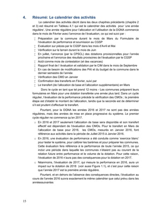 15
4. Résumé: Le calendrier des activités
Le calendrier des activités décrit dans les deux chapitres précédents (chapitre 2
et 3) est résumé en Tableau 4.1 qui est le calendrier des activités pour ‘une année
régulière’. Une année régulière pour l’allocation et l’utilisation de la DGNA commence
dans le mois de Février avec l’annonce de l’évaluation, ce qui est suivi par :
 Préparation par la commune durant le mois de Mars du Formulaire de
l’évaluation de performance et soumission au CGSP
 Evaluation sur pièces par le CGSP dans les mois d’Avril et Mai
 Vérification sur le terrain durant le mois de Juin
 En juillet, l’annonce (par la CPSCL) des dotations provisionnelles pour l’année
prochaine et l’annonce des résultats provisoires de l’évaluation par le CGSP
 Août comme mois de contestation (et des vacances)
 Rapport final de l ‘évaluation et validation par le CIM dans le mois de Septembre
 En cas de besoin de modifications des PAI et du budget de la commune dans le
dernier semestre de l’année
 Vérification des CMO an Janvier
 Confirmation des transferts en Février, suivi par
 Le transfert (de l’allocation de base et l’allocation supplémentaire) en Mars
Donc le cycle en tant que tel prend 12 moins - Les communes préparent leurs
formulaires en Mars pour une dotation transférée une année plus tard. Dans un cycle
régulier, l’évaluation de la performance précède la vérification des CMOs ; la première
étape est d'établir le montant de l'allocation, tandis que la seconde est de déterminer
s’il est prudent d'effectuer le transfert.
Pourtant, pour la DGNA les années 2016 et 2017 ne sont pas des années
régulières, mais des années de mise en place progressive du système. Le premier
cycle régulier ne commence qu’en 2017.
o En 2016 et 2017 seulement l’allocation de base sera disponible et son transfert
effectif est dépendant de l’évaluation des CMOs. Pour le transfert en Mars de
l’allocation de base pour 2016, les CMOs, mesurés en Janvier 2016, font
référence aux activités dans la période de Juillet 2015 à Janvier 2016.
o En 2016, une évaluation de performance a été conduite comme ‘exercice blanc’
pour tester le système, pour calibrer les barèmes et pour préparer les communes.
Cette évaluation fera référence à la performance de toute l’année 2015, ce qui
inclut une période dans laquelle les communes n’étaient pas au courant de la
relation future entre performance et le volume de la dotation. Pour cette raison,
l’évaluation de 2016 n’aura pas des conséquences pour la dotation en 2017.
o Néanmoins, l’évaluation de 2017, qui mesure la performance en 2016, aura un
impact sur la dotation de 2018 (voir aussi Figure 1.1), et c’est pour cette raison
que l’année 2017 est la première année régulière.
Pourtant, et en dehors de l’absence des conséquences directes, l’évaluation au
cours de l’année 2016 suivra exactement le même calendrier que celui prévu dans les
annéessuivantes
 