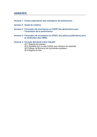 ANNEXES
Annexe 1: Fiches explicatives des indicateurs de performance
Annexe 2: Guide de notation
Annexe 3: Formulaire de soumission au CGSP des déclarations pour
l’évaluation de la performance
Annexe 4: Formulaire de soumission la CPSCL des pièces justificatives pour
la vérification des CMOs
Annexe 5: Formats Standard à titre indicatif
A5.1 Registre des plaintes
A5.2 Squelette pour un plan d’action pour renforcer les capacités
A5.3Tableau de Bord pour les commandes publiques
A5.4 Registre du bien
 
